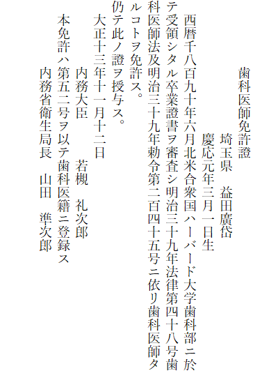 
　　　　　歯科医師免許證
　　　　　　　　　　埼玉県　益田廣岱
　　　　　　　　　　慶応元年三月一日生
　西暦千八百九十年六月北米合衆国ハーバード大学歯科部ニ於テ受領シタル卒業證書ヲ審査シ明治三十九年法律第四十八号歯科医師法及明治三十九年勅令第二百四十五号ニ依リ歯科医師タルコトヲ免許ス。
仍テ此ノ證ヲ授与ス。
　大正十三年十一月十二日
　　　　　内務大臣　　　若槻　礼次郎
　本免許ハ第五二号ヲ以テ歯科医籍ニ登録ス
　　　　　内務省衛生局長　山田　準次郎

